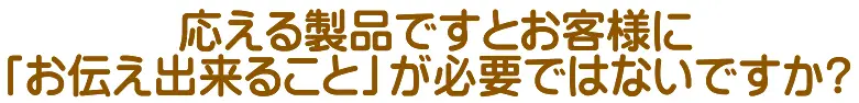 応える製品ですとお客様に「お伝え出来ること」が必要ではないですか?