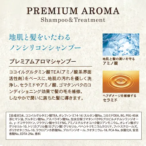 プレミアム アロマ
シャンプー&トリートメント
地肌と髪をいたわる
ノンシリコンシャンプー
プレミアムアロマシャンプー
全成分
水、ココイルグルタミン酸TEA、オレフィン(C14-16)スルホン酸Na、コカミドDEA、BG、PEG-40水添ヒマシ油、グルタミン酸Na、アスパラギン酸Na、加水分解ゴマタンパクPGプロピルメチルシランジオール、γ-ドコサラクトン、ジラウリン酸セラミドNG、アミノエチルチオコハク酸ジアンモニウム、オレイン酸ポリグリセリル-10、トリ(カプリル酸/カプリン酸)グリセリル、ベヘントリモニウムクロリド、フィトステロールズ、ポリクオタニウム-10、ラウロアンホ酢酸Na、プロパンジオール、クオタニウム-18、PCA-Na、水酸化K、安息香酸Na、EDTA-2Na、香料