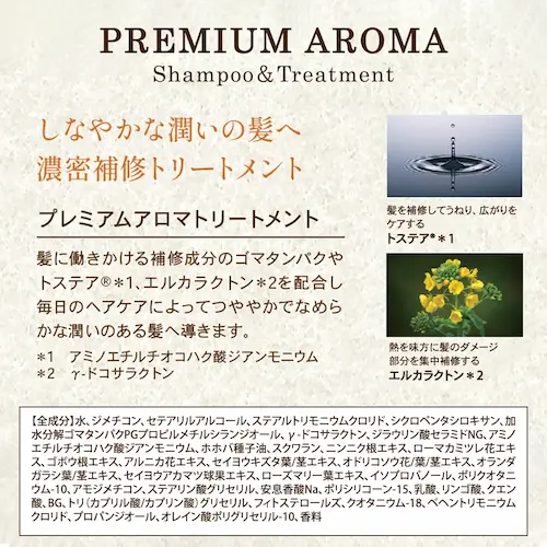 プレミアム アロマ
シャンプー&トリートメント
しなやかな潤いの髪へ
濃密補修トリートメント
全成分
水、ジメチコン、セテアリルアルコール、ステアルトリモニウムクロリド、シクロペンタシロキサン、加水分解ゴマタンパクPGプロピルメチルシランジオール、γ-ドコサラクトン、ジラウリン酸セラミドNG、アミノエチルチオコハク酸ジアンモニウム、ホホバ種子油、スクワラン、ニンニク根エキス、ローマカミツレ花エキス、ゴボウ根エキス、アルニカ花エキス、セイヨウキズタ葉/茎エキス、オドリコソウ花/葉/茎エキス、オランダガラシ葉/茎エキス、セイヨウアカマツ球果エキス、ローズマリー葉エキス、イソプロパノール、ポリクオタニウム-10、アモジメチコン、ステアリン酸グリセリル、安息香酸Na、ポリシリコーン-15、乳酸、リンゴ酸、クエン酸、BG、トリ(カプリル酸/カプリン酸)グリセリル、フィトステロールズ、クオタニウム-18、ベヘントリモニウムクロリド、プロパンジオール、オレイン酸ポリグリセリル-10、香料