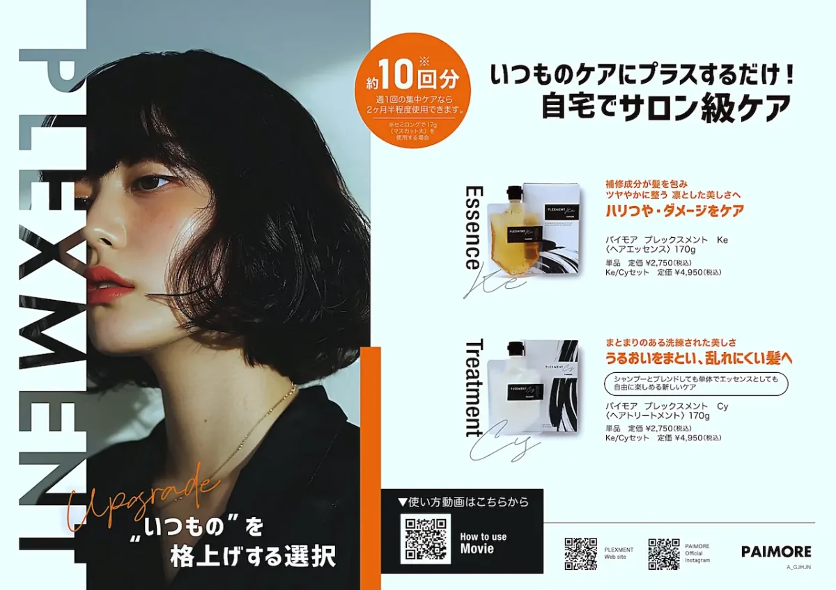 プレックスメント:約10回分
いつものケアにプラスするだけ!!
自宅でサロン級ケア
パイモア ブレックスメントKe ヘアエッセンス 170g 単品定価¥2,750(税込)
Ke/Cy セット
定価 ¥4,950(税込)
パイモア ブレックスメントCy トリートメント 170g
単品定価¥2,750(税込)
Ke/Cy セット
定価 ¥4,950(税込)