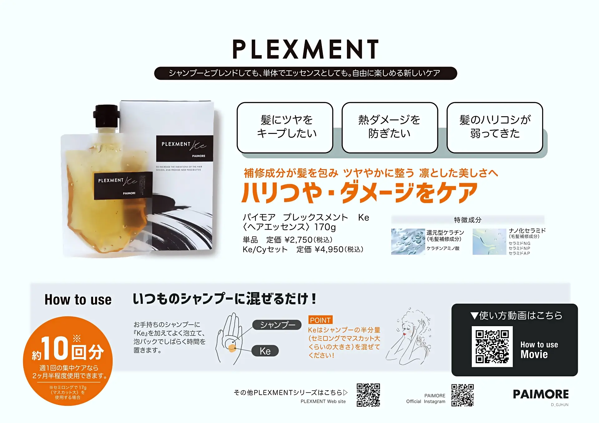 プレックスメント
髪につやをキープしたい
熱ダメージを防ぎたい
髪のハリコシが弱ってきた
ハリつや・ダメージをケア
パイモア プレックスメント Ke
ヘアエッセンス 170g
単品定価 ¥2,750(税込)
Ke/Cyセット 定価¥4,950(税込)
還元型ケラチン ケラチンアミノ酸
ナノ化セラミド セラミドNG セラミドNP セラミドAP
いつものシャンプーに混ぜるだけ! 約10回分