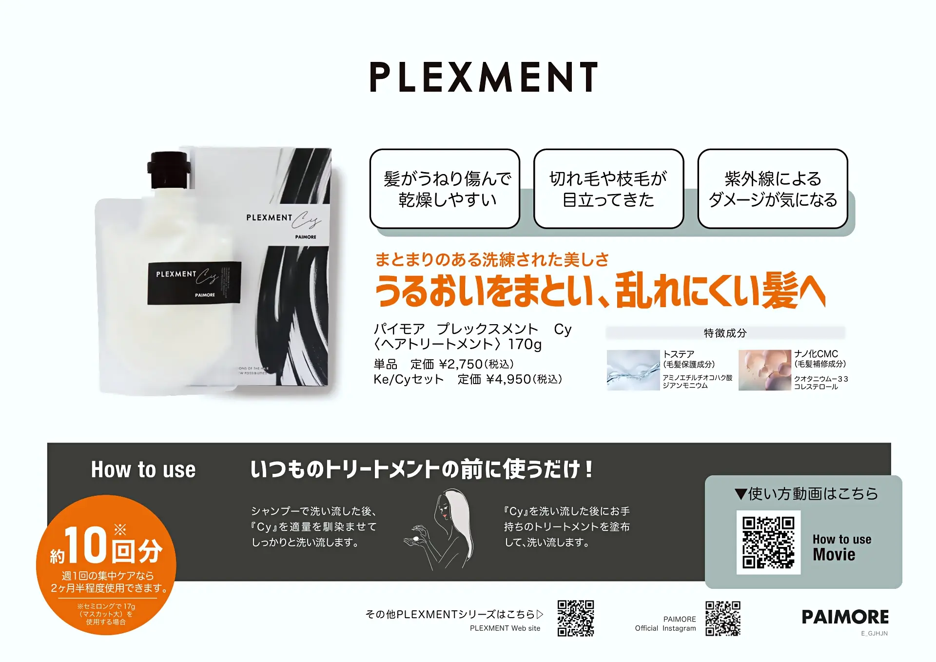 プレックスメント
髪がうねり傷んで乾燥しやすい
切れ毛や枝毛が目立ってきた
紫外線によるダメージが気になる
まとまりのある洗礼された美しさ
うるおいをまとい、乱れにくい髪へ
パイモア プレックスメント Cy
へアトリートメント 170g
単品定価 ¥2,750(税込)
Ke/Cyセット 定価¥4,950(税込)
トステア(毛髪保護成分) アミノエチルチオコハク酸ジアンモニウム
ナノ化CMC (毛髪補修成分)
クオタニウム-33 コレステロール
いつものトリートメントの前に使うだけ!
約10回分