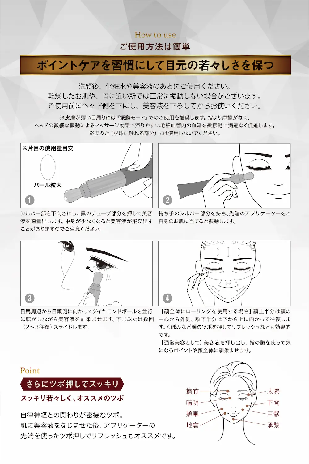ご使用方法は簡単
ポイントケアを習慣にして目元の若々しさを保つ
洗顔後、化粧水や美容液のあとにご使用ください。
乾燥したお肌や、骨に近いところでは正常に振動しない場合がございます。
ご使用前にヘッド側を下にし、美容液を下ろしてからお使いください。
※皮膚が薄い目回りには「振動モード」でのご使用を推奨します。指より摩擦が少なく、ヘッドの微細な振動によるマッサージ効果で滞りやすい毛細血管内の血流を微振動で満遍なく促進します。※まぶた(眼球に触れる部分)には使用しないでください。
①シルバー部を下向きにし、黒のチューブ部分を押して美容液を適量出します。中身が少なくなると美容液が飛び出すことがありますのでご注意ください。
②持ち手のシルバー部分を持ち、先端のアプリケーターをご自身のお肌に充てると振動します。
③目尻付近から目頭側に向かってダイヤモンドボールを並行に転がしながら美容液を馴染ませます。下まぶたは、数回(2~3往復)スライドします。
④【顔全体にローリングする場合】顔上半分は顔の中心から外側、顔下半分は下から上に向かって往復します。くぼみなど顔のツボを押してリフレッシュなども効果的です。
【通常美容として】美容液を押し出し、指の腹を使って気になるポイントや顔全体になじませます。
ポイント
さらにツボ押しですっきり
すっきり若々しく、お薦めのツボ
自律神経と関りが密接なツボ。
肌に美容液を馴染ませた後、アプリケーターの先端を使ったツボ押しでリフレッシュもおススメです。