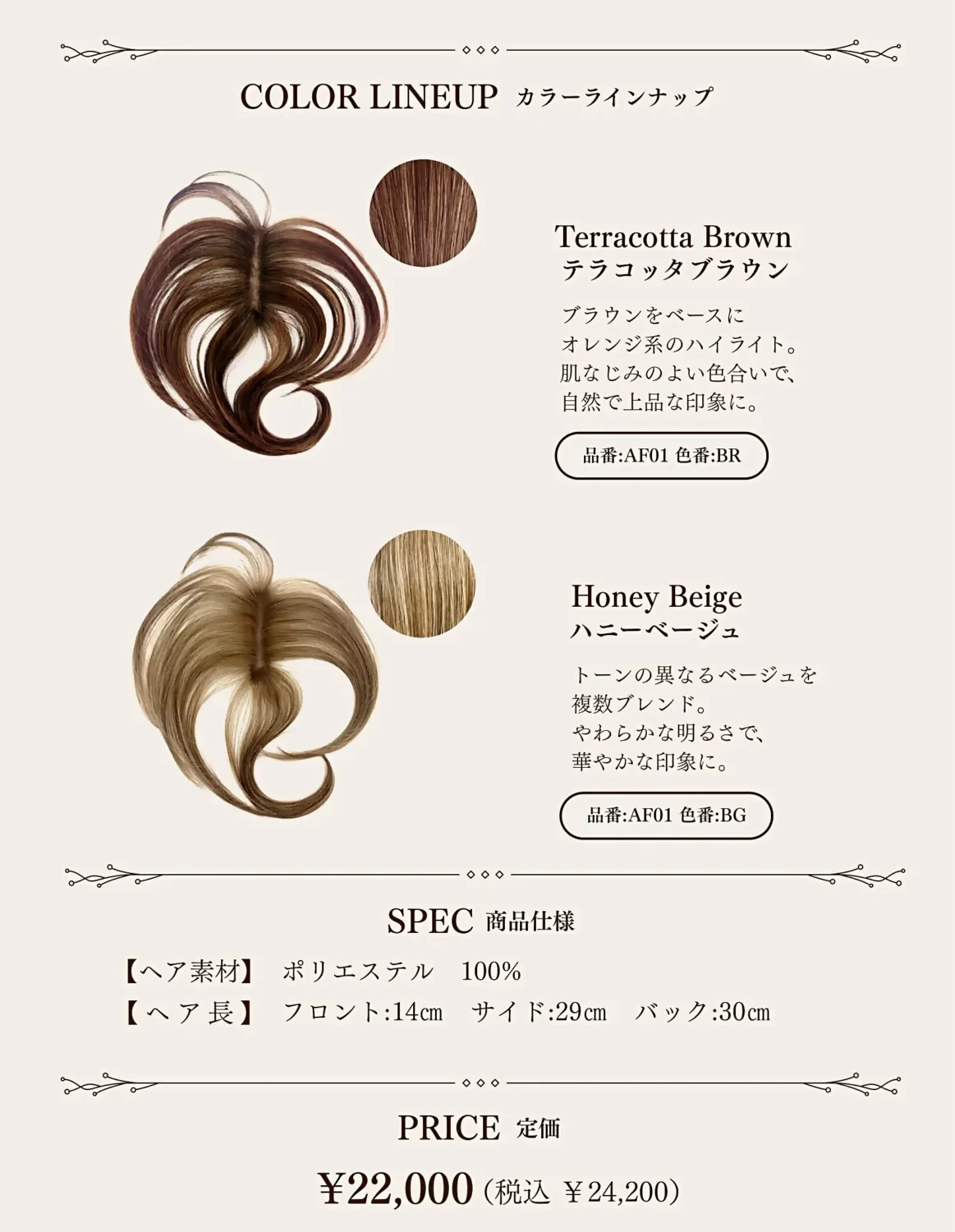 カラーラインナップ
テラコッタブラウン
ハニーベージュ
SPEC 商品仕様
プライス 定価　￥22,000 (税抜)

・テラコッタブラウン（BR）
　ブラウンをベースにオレンジ系のハイライトを入れたカラーは、肌なじみの良い色合いで、上品で大人なおしゃれを楽しめます。

・ハニーベージュ（BG）
　トーンの異なるベージュを複数ブレンドしたカラーは、柔らかな明るさで華やかな印象を与えます。

